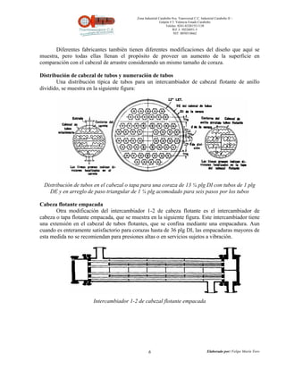 Zona Industrial Carabobo 8va. Transversal C.C. Industrial Carabobo II –
                                                            Galpón # 5. Valencia Estado Carabobo
                                                                Telefax: 0241-8320155/1138
                                                                     Rif: J- 30226051-5
                                                                      NIT: 0058518662




       Diferentes fabricantes también tienen diferentes modificaciones del diseño que aquí se
muestra, pero todas ellas llenan el propósito de proveer un aumento de la superficie en
comparación con el cabezal de arrastre considerando un mismo tamaño de coraza.

Distribución de cabezal de tubos y numeración de tubos
       Una distribución típica de tubos para un intercambiador de cabezal flotante de anillo
dividido, se muestra en la siguiente figura:




 Distribución de tubos en el cabezal o tapa para una coraza de 13 ¼ plg DI con tubos de 1 plg
   DE y en arreglo de paso triangular de 1 ¼ plg acomodado para seis pasos por los tubos

Cabeza flotante empacada
       Otra modificación del intercambiador 1-2 de cabeza flotante es el intercambiador de
cabeza o tapa flotante empacada, que se muestra en la siguiente figura. Este intercambiador tiene
una extensión en el cabezal de tubos flotantes, que se confina mediante una empacadura. Aun
cuando es enteramente satisfactorio para corazas hasta de 36 plg DI, las empacaduras mayores de
esta medida no se recomiendan para presiones altas o en servicios sujetos a vibración.




                       Intercambiador 1-2 de cabezal flotante empacada




                                                   6                                          Elaborado por: Felipe Marín Toro
 