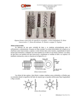 Zona Industrial Carabobo 8va. Transversal C.C. Industrial Carabobo II –
                                                            Galpón # 5. Valencia Estado Carabobo
                                                                Telefax: 0241-8320155/1138
                                                                     Rif: J- 30226051-5
                                                                      NIT: 0058518662




      Algunas formas comerciales de superficies extendidas. a Aleta longitudinal. B. Aletas
            transversales. C. Aletas discontinuas. D. Dientes o espigas. E. Espinas

Aletas transversales
        Se fabrican de una gran variedad de tipos y se emplean principalmente para el
enfriamiento y calentamiento de gases en flujo cruzado. Las aletas helicoidales de la figura a) se
clasifican como transversales y sujetan a varias formas tales como insertos, expandiendo el metal
mismo para formarlas o soldando una cinta metálica en el tubo en una forma continua. Las aletas
de tipo disco son también del tipo transversal y usualmente se sueldan al tubo o se sujetan a él
mediante contracción, como se muestra en la figura b) y c).




                                      Aletas transversales

        Las aletas de tipo espina y tipo diente o espiga, emplean conos, pirámides o cilindros que
se extienden desde la superficie del tubo de manera que se pueden utilizar para flujo longitudinal
o flujo cruzado.




                                       Aletas discontinuas

                                                   8                                          Elaborado por: Felipe Marín Toro
 