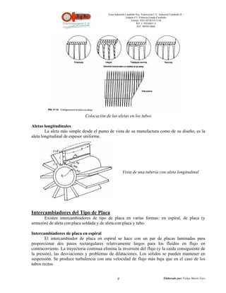 Zona Industrial Carabobo 8va. Transversal C.C. Industrial Carabobo II –
                                                            Galpón # 5. Valencia Estado Carabobo
                                                                Telefax: 0241-8320155/1138
                                                                     Rif: J- 30226051-5
                                                                      NIT: 0058518662




                              Colocación de las aletas en los tubos

Aletas longitudinales
        La aleta más simple desde el punto de vista de su manufactura como de su diseño, es la
aleta longitudinal de espesor uniforme.




                                                        Vista de una tubería con aleta longitudinal




Intercambiadores del Tipo de Placa
      Existen intercambiadores de tipo de placa en varias formas: en espiral, de placa (y
armazón) de aleta con placa soldada y de aleta con placa y tubo.

Intercambiadores de placa en espiral
        El intercambiador de placa en espiral se hace con un par de placas laminadas para
proporcionar dos pasos rectangulares relativamente largos para los fluidos en flujo en
contracorriente. La trayectoria continua elimina la inversión del flujo (y la caída consiguiente de
la presión), las desviaciones y problemas de dilataciones. Los sólidos se pueden mantener en
suspensión. Se produce turbulencia con una velocidad de flujo más baja que en el caso de los
tubos rectos.


                                                   9                                          Elaborado por: Felipe Marín Toro
 