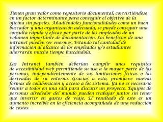Tienen gran valor como repositorio documental, convirtiéndose en un factor determinante para conseguir el objetivo de la oficina sin papeles. Añadiéndoles funcionalidades como un buen buscador y una organización adecuada, se puede conseguir una consulta rápida y eficaz por parte de los empleados de un volumen importante de documentación. Los beneficios de una intranet pueden ser enormes. Estando tal cantidad de información al alcance de los empleados y/o estudiantes ahorrarán mucho tiempo buscándola.Las Intranet también deberían cumplir unos requisitos de accesibilidad web permitiendo su uso a la mayor parte de las personas, independientemente de sus limitaciones físicas o las derivadas de su entorno. Gracias a esto, promueve nuevas formas de colaboración y acceso a los sistema. Ya no es necesario reunir a todos en una sala para discutir un proyecto. Equipos de personas alrededor del mundo pueden trabajar juntos sin tener que invertir en gastos de viaje. El resultado de esto es un aumento increíble en la eficiencia acompañada de una reducción de costos.