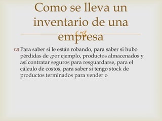 
 Para saber si le están robando, para saber si hubo
pérdidas de ,por ejemplo, productos almacenados y
así contratar seguros para resguardarse, para el
cálculo de costos, para saber si tengo stock de
productos terminados para vender o
Como se lleva un
inventario de una
empresa
 