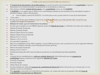 
 El Control de los Inventarios o de las Mercaderías, es una de las partes más fundamentales en la Contabilidad, ya que las
Mercaderías son la fuente principal en la generación de los beneficios económicos.
 Para efectuar el debido Control del Inventario, en la contabilidad se hace uso del KARDEX.
 El KARDEX, es un registro que se utiliza en la contabilidad para detallar los movimientos de las mercaderías cuando se
efectúan compras, ventas o devoluciones.
 Pero el objetivo central del KARDEX, y la razón para su uso, es para conocer el costo de las mercaderías.
 Como sabes…
 El costo sirve de base para establecer el precio de venta de los artículos y por ende, permite saber cuando hay que
modificar los márgenes de ganancia.
 Métodos de Costeo para el Control de los Inventarios
 El costo que se establece en el KARDEX depende mucho del Método de Costeo. Los Métodos de Costeo más usuales son:
 Método Promedio Ponderado.
 Método Promedio Simple
 Método Último Precio de Compra
 Método Último Precio de Mercado
 Método F.I.F.O o P.E.P.S
 Método L.I.F.O o U.E.P.S
 ¡Ten presente lo siguiente…!
 Que en la contabilidad con las NIIF Completas o con las NIIF para Pymes, solo se permite el uso de los siguientes Métodos
de Costeo o también conocidos como Fórmulas del Cálculo del Costo:
 Método Promedio Ponderado
 Método F.I.F.O o P.E.P.S
 Identificación Específica del Costo (Cuando los productos no son habitualmente intercambiables).
 Pero…
 Al querer llevar contabilidadcon el software contable Monica 8.5, debo informarte que este programa de
contabilidad dispone solamente de los siguientes Métodos de Costeo:
 Promedio Ponderado
 Promedio Simple
 Último Precio de Compra.
 De estos métodos de costeo del programa de contabilidad de Monica 8.5 debes seleccionar uno, el mismo que va a ser
aplicado a todos tus inventarios.
 Para aprender a cómo tener un Control de los Inventarios, voy a tratar este tema en el presente video del Curso de
Contabilidad Computarizada con Mónica 8.5.
COMO LLEVAR UN INVENTARIO EN MONICA
 