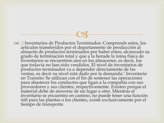 
 Inventarios de Productos Terminados: Comprende estos, los
artículos transferidos por el departamento de producción al
almacén de productos terminados por haber estos; alcanzado su
grado de terminación total y que a la horade la toma física de
inventarios se encuentren aun en los almacenes, es decir, los
que todavía no han sido vendidos. El nivel de inventarios de
productos terminados va a depender directamente de las
ventas, es decir su nivel está dado por la demanda Inventario
en Transito: Se utilizan con el fin de sostener las operaciones
para abastecer los conductos que ligan a la compañía con sus
proveedores y sus clientes, respectivamente. Existen porque el
material debe de moverse de un lugar a otro. Mientras el
inventario se encuentra en camino, no puede tener una función
útil para las plantas o los clientes, existe exclusivamente por el
tiempo de transporte.
 