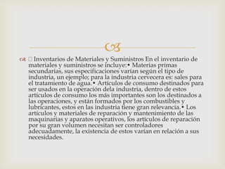 
 Inventarios de Materiales y Suministros En el inventario de
materiales y suministros se incluye:• Materias primas
secundarias, sus especificaciones varían según el tipo de
industria, un ejemplo; para la industria cervecera es: sales para
el tratamiento de agua.• Artículos de consumo destinados para
ser usados en la operación dela industria, dentro de estos
artículos de consumo los más importantes son los destinados a
las operaciones, y están formados por los combustibles y
lubricantes, estos en las industria tiene gran relevancia.• Los
artículos y materiales de reparación y mantenimiento de las
maquinarias y aparatos operativos, los artículos de reparación
por su gran volumen necesitan ser controladores
adecuadamente, la existencia de estos varían en relación a sus
necesidades.
 