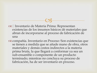 
 Inventario de Materia Prima: Representan
existencias de los insumos básicos dé materiales que
abran de incorporarse al proceso de fabricación de
una
 compañía. Inventario en Proceso: Son existencias que
se tienen a medida que se añade mano de obra, otros
materiales y demás costos indirectos a la materia
prima bruta, la que llegará a conformar ya sea un
sub-ensamble o componente de un producto
terminado; mientras no concluya su proceso de
fabricación, ha de ser inventario en proceso.
 