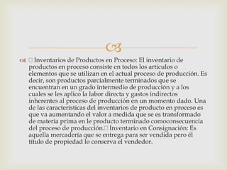
 Inventarios de Productos en Proceso: El inventario de
productos en proceso consiste en todos los artículos o
elementos que se utilizan en el actual proceso de producción. Es
decir, son productos parcialmente terminados que se
encuentran en un grado intermedio de producción y a los
cuales se les aplico la labor directa y gastos indirectos
inherentes al proceso de producción en un momento dado. Una
de las características del inventarios de producto en proceso es
que va aumentando el valor a medida que se es transformado
de materia prima en le producto terminado comoconsecuencia
del proceso de producción. Inventario en Consignación: Es
aquella mercadería que se entrega para ser vendida pero él
título de propiedad lo conserva el vendedor.
 