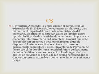 
 Inventario Agregado: Se aplica cuando al administrar las
existencias de un único artículo representa un alto costo, para
minimizar el impacto del costo en la administración del
inventario, los artículos se agrupan ya sea en familias u otro
tipo de clasificación de materiales de acuerdo a su importancia
económica, etc. Inventario en Cuarentena: Es aquel que debe
de cumplir con un periodo de almacenamiento antes de
disponer del mismo, es aplicado a bienes de consumo,
generalmente comestibles u otros. Inventario de Previsión: Se
tienen con el fin de cubrir una necesidad futura perfectamente
definida. Se diferencia con el respecto a los de seguridad, en
que los de previsión se tienen a la luz de una necesidad que se
conoce con certeza razonable y por lo tanto, involucra un menor
riesgo.
 