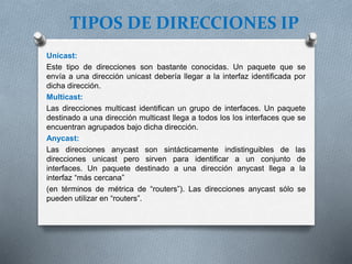 TIPOS DE DIRECCIONES IP
Unicast:
Este tipo de direcciones son bastante conocidas. Un paquete que se
envía a una dirección unicast debería llegar a la interfaz identificada por
dicha dirección.
Multicast:
Las direcciones multicast identifican un grupo de interfaces. Un paquete
destinado a una dirección multicast llega a todos los los interfaces que se
encuentran agrupados bajo dicha dirección.
Anycast:
Las direcciones anycast son sintácticamente indistinguibles de las
direcciones unicast pero sirven para identificar a un conjunto de
interfaces. Un paquete destinado a una dirección anycast llega a la
interfaz “más cercana”
(en términos de métrica de “routers”). Las direcciones anycast sólo se
pueden utilizar en “routers”.
 