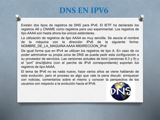 DNS EN IPV6
Existen dos tipos de registros de DNS para IPv6. El IETF ha declarado los
registros A6 y CNAME como registros para uso experimental. Los registros de
tipo AAAA son hasta ahora los únicos estándares.
La utilización de registros de tipo AAAA es muy sencilla. Se asocia el nombre
de la máquina con la dirección IPv6 de la siguiente forma:
NOMBRE_DE_LA_MAQUINA AAAA MIDIRECCION_IPv6
De igual forma que en IPv4 se utilizan los registros de tipo A. En caso de no
poder administrar su propia zona de DNS se puede pedir esta configuración a
su proveedor de servicios. Las versiones actuales de bind (versiones 8.3 y 9) y
el “port” dns/djbdns (con el parche de IPv6 correspondiente) soportan los
registros de tipo AAAA.
El tema de IPv6 no es nada nuevo, hace varios años se viene hablando de
esta evolución, pero el proceso es algo que vale la pena discutir, enriquecer
con noticias, comentarios sobre el mismo y conocer la perspectiva de los
usuarios con respecto a la evolución hacia el IPv6.
 