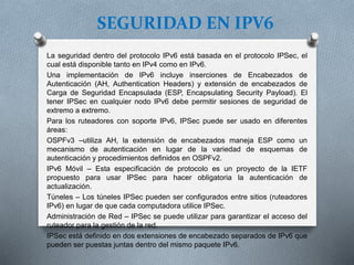 SEGURIDAD EN IPV6
La seguridad dentro del protocolo IPv6 está basada en el protocolo IPSec, el
cual está disponible tanto en IPv4 como en IPv6.
Una implementación de IPv6 incluye inserciones de Encabezados de
Autenticación (AH, Authentication Headers) y extensión de encabezados de
Carga de Seguridad Encapsulada (ESP, Encapsulating Security Payload). El
tener IPSec en cualquier nodo IPv6 debe permitir sesiones de seguridad de
extremo a extremo.
Para los ruteadores con soporte IPv6, IPSec puede ser usado en diferentes
áreas:
OSPFv3 –utiliza AH, la extensión de encabezados maneja ESP como un
mecanismo de autenticación en lugar de la variedad de esquemas de
autenticación y procedimientos definidos en OSPFv2.
IPv6 Móvil – Esta especificación de protocolo es un proyecto de la IETF
propuesto para usar IPSec para hacer obligatoria la autenticación de
actualización.
Túneles – Los túneles IPSec pueden ser configurados entre sitios (ruteadores
IPv6) en lugar de que cada computadora utilice IPSec.
Administración de Red – IPSec se puede utilizar para garantizar el acceso del
ruteador para la gestión de la red.
IPSec está definido en dos extensiones de encabezado separados de IPv6 que
pueden ser puestas juntas dentro del mismo paquete IPv6.
 