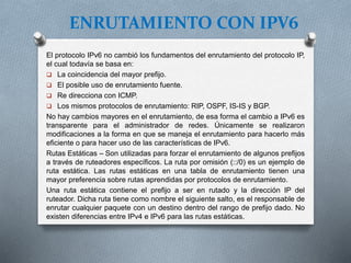ENRUTAMIENTO CON IPV6
El protocolo IPv6 no cambió los fundamentos del enrutamiento del protocolo IP,
el cual todavía se basa en:
 La coincidencia del mayor prefijo.
 El posible uso de enrutamiento fuente.
 Re direcciona con ICMP.
 Los mismos protocolos de enrutamiento: RIP, OSPF, IS-IS y BGP.
No hay cambios mayores en el enrutamiento, de esa forma el cambio a IPv6 es
transparente para el administrador de redes. Únicamente se realizaron
modificaciones a la forma en que se maneja el enrutamiento para hacerlo más
eficiente o para hacer uso de las características de IPv6.
Rutas Estáticas – Son utilizadas para forzar el enrutamiento de algunos prefijos
a través de ruteadores específicos. La ruta por omisión (::/0) es un ejemplo de
ruta estática. Las rutas estáticas en una tabla de enrutamiento tienen una
mayor preferencia sobre rutas aprendidas por protocolos de enrutamiento.
Una ruta estática contiene el prefijo a ser en rutado y la dirección IP del
ruteador. Dicha ruta tiene como nombre el siguiente salto, es el responsable de
enrutar cualquier paquete con un destino dentro del rango de prefijo dado. No
existen diferencias entre IPv4 e IPv6 para las rutas estáticas.
 