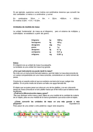 Si, por ejemplo, queremos sumar metros con centímetros tenemos que convertir las
dos cantidades a metros o a centímetros y sumar:
En centímetros 32cm. + 6m. = 32cm. +600cm. = 632cm.
En metros 0.32m. + 6 m. = 6.32m.
Unidades de medida de masa
La unidad fundamental de masa es el kilogramo, pero el sistema de múltiplos y
submúltiplos se estableció a partir del gramo:
kilogramo kg 1000 g
hectogramo hg 100 g
decagramo dag 10 g
gramo g 1 g
decigramo dg 0.1 g
centigramo cg 0.01 g
miligramo mg 0.001 g
Datos:
El miligramo es ua unidad de masa muy pequeña.
La tonelada es una unidad de masa muy grande.
¿Con qué instrumento se puede medir la masa?
Se mide con un instrumento llamado balanza, permite hallar la masa desconocida de
un cuerpo comparándola con una masa conocida, consistente en un cierto número de
pesas.
Consta de un soporte sobre el que se sostiene una barra de la que cuelgan dos
platillos. En el punto medio de la barra se halla una aguja llamada fiel.
El objeto que se quiere pesar se coloca en uno de los platillos y se van colocando
pesas de masa conocida en el otro platillo hasta que el fiel indica que la balanza está
equilibrada.
¿Cuál es la diferencia entre masa y peso?
Hay que distinguir entre masa y peso. Masa es una medida de la cantidad de materia
de un objeto; peso es una medida de la fuerza gravitatoria que actúa sobre el objeto.
¿Cómo convertir las unidades de masa en una más grande o más
pequeña? Equivalencia
Para pasar de una unidad a otra podemos seguir este esquema:
 