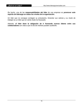 ¿Qué es un Líder?                            http://www.liderazgoymercadeo.com




De hecho, una de las responsabilidades del líder de una empresa es promover este
espíritu de liderazgo en todos los niveles de la organización.

Un líder que no consigue contagiar su entusiasmo, fomentar sus valores y su modo de
trabajar es un líder que en cierta modo ha fracasado.

Además, el líder tiene la obligación de ir formando nuevos líderes entre sus
colaboradores con vista a que el día de mañana puedan sustituirle.




                                        10
 