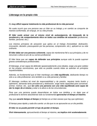 ¿Qué es un Líder?                                http://www.liderazgoymercadeo.com




Liderazgo en la propia vida



Es muy difícil separar totalmente la vida profesional de la vida personal.

No suele ocurrir que una persona sea un líder en su trabajo y en cambio se comporte de
manera conformista, sin empuje, en su vida privada.

El líder suele actuar con el mismo nivel de autoexigencia, de búsqueda de la
excelencia y de comportamiento ético en todos sus ámbitos de actuación (profesional,
familiar, personal, etc.).

Los mismos principios de actuación que aplica en el trabajo (honestidad, dedicación,
innovación, decisión, preocupación por las personas, comprensión, etc.), aplicará en su vida
ordinaria.

El líder debe ser una persona coherente, capaz de mantenerse fiel a sus principios y de no
renunciar a ellos en pro de su carrera profesional.

El líder tiene que ser capaz de defender sus principios aunque esto le pueda suponer
graves contratiempos profesionales.

El liderazgo, el ser capaz de defender apasionadamente unos ideales, exige una gran solidez
en las propias convicciones, que sólo es posible cuando éstas se asientan en principios
inquebrantables.

Además, es fundamental que el líder mantenga una vida equilibrada, dedicando tiempo no
sólo a su vida profesional, sino también a su vida personal y familiar.

El liderazgo conlleva tal nivel de responsabilidad y de presión, requiere tanta ilusión y
optimismo, demanda tanta persistencia y dedicación, exige tanta capacidad para convencer,
animar, motivar, etc., que tan sólo una persona con una vida equilibrada será capaz de
dar lo mejor de sí misma y estar a la altura a de las circunstancias.

Para que una persona pueda desarrollarse en todos sus ámbitos y no dejar que el
profesional lo termine absorbiendo todo es fundamental aprovechar el tiempo al máximo.

Hay que sacarle tiempo al tiempo (el tiempo es un bien escaso que hay que optimizar).

El tiempo pasa rápido y cada día cuenta: un día que no se aproveche es un día perdido.

El líder no se puede permitir el lujo de perder el tiempo.

Vivir intensamente, aprovechando el tiempo al máximo, no implica vivir aceleradamente.


                                            11
 
