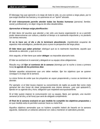 ¿Qué es un Líder?                                  http://www.liderazgoymercadeo.com




El liderazgo hay que ejercerlo a lo largo de toda la vida, es una carrera a largo plazo, por lo
que exige dosificar las fuerzas y no quemarse en un "sprint" alocado.

El vivir intensamente permite atender todas las facetas humanas (personal, familiar,
social y profesional) y no dejar ninguna de ellas desatendidas.

Aprovechar el tiempo exige planificación:

El líder tiene mil asuntos que atender y tan sólo una buena organización le va a permitir
poder desenvolverse con soltura y dedicar el tiempo a lo realmente importante y no perderlo
con temas menores.

Si no lo hace así, el día a día le terminará absorbiendo, impidiéndole ocuparse de
aspectos más estratégicos, perdiendo poco a poco la perspectiva del largo plazo.

El líder tiene que saber priorizar: distinguir qué es lo realmente importante, aquello que
demanda su atención, y qué no lo es.

Acto seguido, el líder tiene que saber delegar: es imposible abarcarlo todo.

El líder se centrará en lo esencial y delegará en su equipo otras obligaciones.

Resulta muy útil fijar al comienzo de la semana (domingo por la noche o lunes a primera
hora) la agenda de los próximos días:

Señalar aquellas actuaciones que uno debe realizar, fijar los objetivos que se quieren
conseguir a lo largo de la semana.

La única forma de evitar que los proyectos se vayan posponiendo y nunca se terminen de
abordar.

Por ejemplo: si el líder busca mejorar su conocimiento de inglés se puede fijar como meta
semanal dar dos horas de clase (empezando esa misma semana, ¿por qué aplazarlo?),
fijando en su agenda día y hora, obligación que respetará escrupulosamente.

Si el líder quiere mejorar la comunicación con su equipo, fijará, por ejemplo, una reunión
semanal (a tal día y a tal hora) que será de obligado cumplimiento.

Al final de la semana evaluará en que medida ha cumplido los objetivos propuestos y
en que medida estos le permiten avanzar hacia su meta final.

Aquellos objetivos semanales que no hubiera cumplido tratará de hacerlo en la semana
siguiente, realizando un esfuerzo adicional con vista a mantener el calendario previsto.




                                              12
 
