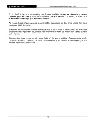 ¿Qué es un Líder?                                 http://www.liderazgoymercadeo.com




En la planificación de la semana hay que buscar también tiempo para la lectura, para el
deporte, para el ocio y, muy especialmente, para la familia. De hecho, el líder debe
autolimitarse el tiempo que dedica al trabajo.

No resulta lógico, ni por supuesto recomendable, estar todos los días en la oficina de 9 de la
mañana a 10 de la noche.

Si el líder se autoimpone finalizar todos los días a las 7,30 de la tarde (salvo en ocasiones
excepcionales), organizará su jornada y se imprimirá un ritmo de trabajo con vista a cumplir
dicho horario.

Muchos directivos presumen de estar todo el día en la oficina. Probablemente estén
perdiendo el tiempo, además de estar desatendiendo a su familia, a sus amigos y a sus
propias inquietudes personales.




                                             13
 