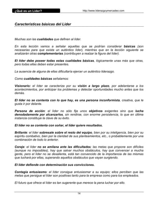 ¿Qué es un Líder?                                   http://www.liderazgoymercadeo.com




Características básicas del Líder



Muchas son las cualidades que definen al líder.

En esta lección vamos a señalar aquellas que se podrían considerar básicas (son
necesarias para que exista un auténtico líder), mientras que en la lección siguiente se
analizarán otras complementarias (contribuyen a realzar la figura del líder).

El líder debe poseer todas estas cualidades básicas, lógicamente unas más que otras,
pero todas ellas deben estar presentes.

La ausencia de alguna de ellas dificultaría ejercer un auténtico liderazgo.

Como cualidades básicas señalamos:

Visionario: el líder se caracteriza por su visión a largo plazo, por adelantarse a los
acontecimientos, por anticipar los problemas y detectar oportunidades mucho antes que los
demás.

El líder no se contenta con lo que hay, es una persona inconformista, creativa, que le
gusta ir por delante.

Persona de acción: el líder no sólo fija unos objetivos exigentes sino que lucha
denodadamente por alcanzarlos, sin rendirse, con enorme persistencia, lo que en última
instancia constituye la clave de su éxito.

El líder no se contenta con soñar, el líder quiere resultados.

Brillante: el líder sobresale sobre el resto del equipo, bien por su inteligencia, bien por su
espíritu combativo, bien por la claridad de sus planteamientos, etc., o probablemente por una
combinación de todo lo anterior.

Coraje: el líder no se amilana ante las dificultades; las metas que propone son difíciles
(aunque no imposibles), hay que salvar muchos obstáculos, hay que convencer a mucha
gente, pero el líder no se desalienta, está tan convencido de la importancia de las mismas
que luchará por ellas, superando aquellos obstáculos que vayan surgiendo.

El líder defiende con determinación sus convicciones.

Contagia entusiasmo: el líder consigue entusiasmar a su equipo; ellos perciben que las
metas que persigue el líder son positivas tanto para la empresa como para los empleados.

El futuro que ofrece el líder es tan sugerente que merece la pena luchar por ello.


                                               14
 