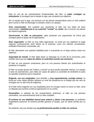 ¿Qué es un Líder?                                http://www.liderazgoymercadeo.com




Esta es una de las características fundamentales del líder, el saber contagiar su
entusiasmo, el conseguir que el equipo le siga, que comparta sus objetivos.

Sin un equipo que le siga, una persona con las demás características sería un lobo solitario
pero nunca un líder (el liderazgo va siempre unido a un equipo).

Gran comunicador: otra cualidad que caracteriza al líder son sus dotes de buen
comunicador, habilidad que le va a permitir "vender" su visión, dar a conocer sus planes
de manera sugerente.

Convincente: el líder es persuasivo; sabe presentar sus argumentos de forma que
consigue ganar el apoyo de la organización.

Gran negociador: el líder es muy hábil negociando. La lucha por sus objetivos le exige
negociar continuamente, tanto dentro de la empresa, como con clientes, proveedores,
entidades financieras, accionistas, etc.

El líder demuestra una especial habilidad para ir avanzando en el largo camino hacia sus
objetivos.

Capacidad de mando: el líder debe basar su liderazgo en el arte de la convicción, pero
también tiene que ser capaz de utilizar su autoridad cuando sea necesario.

El líder es una persona compresiva, pero no una persona blanda (los subordinados le
perderían el respeto).

El líder no puede abusar del "ordeno y mando" ya que resulta imposible motivar a un equipo
a base de autoritarismo, pero debe ser capaz de aplicar su autoridad sin temblarle el pulso
en aquellas ocasiones que lo requieran.

Exigente: con sus empleados, pero también, y muy especialmente, consigo mismo. La
lucha por unas metas difíciles requiere un nivel de excelencia en el trabajo que tan sólo se
consigue con un alto nivel de exigencia.

Si el líder fuera exigente con sus empleados pero no consigo mismo no sería un líder, sería
un déspota que pondría a toda la organización en su contra.

Carismático: si además de las características anteriores, el líder es una persona
carismática, nos encontraríamos ante un líder completo.

El carisma es una habilidad natural para seducir y atraer a las personas, es auténtico
magnetismo personal. El carisma permite ganarse al equipo, que se siente atraído por su
líder.

No obstante, hay que señalar que es perfectamente posible un líder sin carisma.


                                            15
 
