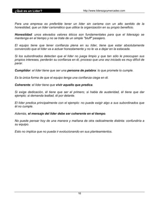 ¿Qué es un Líder?                                 http://www.liderazgoymercadeo.com




Para una empresa es preferible tener un líder sin carisma con un alto sentido de la
honestidad, que un líder carismático que utilice la organización en su propio beneficio.

Honestidad: unos elevados valores éticos son fundamentales para que el liderazgo se
mantenga en el tiempo y no se trate de un simple "bluff" pasajero.

El equipo tiene que tener confianza plena en su líder, tiene que estar absolutamente
convencido que el líder va a actuar honestamente y no le va a dejar en la estacada.

Si los subordinados detectan que el líder no juega limpio y que tan sólo le preocupan sus
propios intereses, perderán su confianza en él, proceso que una vez iniciado es muy difícil de
parar.

Cumplidor: el líder tiene que ser una persona de palabra: lo que promete lo cumple.

Es la única forma de que el equipo tenga una confianza ciega en él.

Coherente: el líder tiene que vivir aquello que predica.

Si exige dedicación, él tiene que ser el primero; si habla de austeridad, él tiene que dar
ejemplo; si demanda lealtad, él por delante.

El líder predica principalmente con el ejemplo: no puede exigir algo a sus subordinados que
él no cumple.

Además, el mensaje del líder debe ser coherente en el tiempo.

No puede pensar hoy de una manera y mañana de otra radicalmente distinta: confundiría a
su equipo.

Esto no implica que no pueda ir evolucionando en sus planteamientos.




                                             16
 