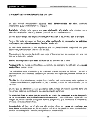 ¿Qué es un Líder?                                 http://www.liderazgoymercadeo.com




Características complementarias del líder



En esta lección destacaremos aquellas otras características del líder, asimismo
importantes, que permiten fortalecer su papel.

Trabajador: el líder debe mostrar una gran dedicación al trabajo, debe predicar con el
ejemplo, trabajar duro, que el grupo vea que está volcado con la empresa.

Uno no puede exigir a su empleados mayor dedicación si no predica con el ejemplo.

Pero el líder debe ser capaz de llevar una vida equilibrada, de compaginar su actividad
profesional con su faceta personal, familiar, social, etc.

El líder debe demostrar a sus empleados que es perfectamente compatible una gran
dedicación profesional con una rica vida privada.

El entusiasmo, la energía, la ilusión que exige el liderazgo sólo se consigue con una vida
intensa, entretenida, variada.

El líder es una persona que sabe disfrutar de los placeres de la vida.

Perseverante: las metas que fija el líder son difíciles de alcanzar y tan sólo con un esfuerzo
sostenido se pueden lograr.

Los obstáculos serán numerosos y en ocasiones pueden flaquear las fuerzas. Tan sólo la
perseverancia (una auténtica obsesión por alcanzar los objetivos) permitirá triunfar en el
empeño.

Flexible: las circunstancias son cambiantes, lo que hoy vale puede que no valga mañana, los
colaboradores tienen sus propios criterios y en ocasiones pueden ser más acertados que los
del líder.

El líder que se atrinchera en sus posiciones está llamado al fracaso, además daría una
muestra de soberbia que le llevaría a perder la simpatía del grupo.

Un auténtico líder no teme que por cambiar su punto de vista o por aceptar la opinión
de un subordinado esté dando muestras de debilidad. Todo lo contrario, proyectaría una
imagen de persona abierta, dialogante, flexible, pragmática, que contribuiría a aumentar su
prestigio entre los colaboradores.

Autodominio: el líder es el referente del equipo, debe ser capaz de controlar sus
emociones, especialmente en los momentos delicados; no puede mostrar su abatimiento
ante un suceso negativo (si él cae, la organización se derrumba).


                                             17
 