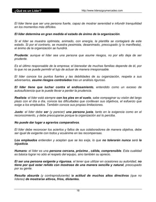 ¿Qué es un Líder?                                 http://www.liderazgoymercadeo.com




El líder tiene que ser una persona fuerte, capaz de mostrar serenidad e infundir tranquilidad
en los momentos más difíciles.

El líder determina en gran medida el estado de ánimo de la organización.

Si el líder se muestra optimista, animado, con energía, la plantilla se contagiará de este
estado. Si por el contrario, se muestra pesimista, desanimado, preocupado (y lo manifiesta),
el ánimo de la organización se hundirá.

Prudente: aunque el líder sea una persona que asume riesgos, no por ello deja de ser
prudente.

Es el último responsable de la empresa; el bienestar de muchas familias depende de él, por
lo que no se puede permitir el lujo de actuar de manera irresponsable.

El líder conoce los puntos fuertes y las debilidades de su organización, respeta a sus
adversarios, asume riesgos controlados tras un análisis riguroso.

El líder tiene que luchar contra el endiosamiento, entendido como un exceso de
autosuficiencia que le puede llevar a perder la prudencia.

Realista: el líder está siempre con los pies en el suelo, sabe compaginar su visión del largo
plazo con el día a día, conoce las dificultades que conllevan sus objetivos, el esfuerzo que
exige a los empleados. También conoce sus propias limitaciones.

Justo: el líder debe ser (y parecer) una persona justa, tanto en la exigencia como en el
reconocimiento, y debe preocuparse porque la organización así lo perciba.

No puede dar lugar a agravios comparativos.

El líder debe reconocer los aciertos y fallos de sus colaboradores de manera objetiva, debe
ser igual de exigente con todos y ecuánime en las recompensas.

Los empleados entienden y aceptan que se les exija, lo que no tolerarán nunca será la
injusticia.

Humano: el líder es una persona cercana, próxima , cálida, comprensible. Esta cualidad
es básica lograr no sólo el respeto del equipo, sino también su aprecio.

El ser una persona exigente y rigurosa, el tener que utilizar en ocasiones su autoridad, no
tiene por qué estar reñido con mostrase de una manera sencilla y natural, preocupado
por su gente.

Resulta absurda (y contraproducente) la actitud de muchos altos directivos (que no
líderes) de mostrarse altivos, fríos, distantes.


                                             18
 
