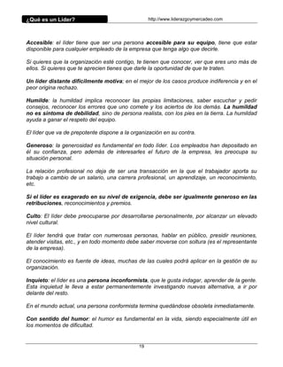 ¿Qué es un Líder?                                 http://www.liderazgoymercadeo.com




Accesible: el líder tiene que ser una persona accesible para su equipo, tiene que estar
disponible para cualquier empleado de la empresa que tenga algo que decirle.

Si quieres que la organización esté contigo, te tienen que conocer, ver que eres uno más de
ellos. Si quieres que te aprecien tienes que darle la oportunidad de que te traten.

Un líder distante difícilmente motiva; en el mejor de los casos produce indiferencia y en el
peor origina rechazo.

Humilde: la humildad implica reconocer las propias limitaciones, saber escuchar y pedir
consejos, reconocer los errores que uno comete y los aciertos de los demás. La humildad
no es síntoma de debilidad, sino de persona realista, con los pies en la tierra. La humildad
ayuda a ganar el respeto del equipo.

El líder que va de prepotente dispone a la organización en su contra.

Generoso: la generosidad es fundamental en todo líder. Los empleados han depositado en
él su confianza, pero además de interesarles el futuro de la empresa, les preocupa su
situación personal.

La relación profesional no deja de ser una transacción en la que el trabajador aporta su
trabajo a cambio de un salario, una carrera profesional, un aprendizaje, un reconocimiento,
etc.

Si el líder es exagerado en su nivel de exigencia, debe ser igualmente generoso en las
retribuciones, reconocimientos y premios.

Culto: El líder debe preocuparse por desarrollarse personalmente, por alcanzar un elevado
nivel cultural.

El líder tendrá que tratar con numerosas personas, hablar en público, presidir reuniones,
atender visitas, etc., y en todo momento debe saber moverse con soltura (es el representante
de la empresa).

El conocimiento es fuente de ideas, muchas de las cuales podrá aplicar en la gestión de su
organización.

Inquieto: el líder es una persona inconformista, que le gusta indagar, aprender de la gente.
Esta inquietud le lleva a estar permanentemente investigando nuevas alternativa, a ir por
delante del resto.

En el mundo actual, una persona conformista termina quedándose obsoleta inmediatamente.

Con sentido del humor: el humor es fundamental en la vida, siendo especialmente útil en
los momentos de dificultad.


                                             19
 
