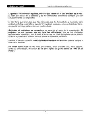 ¿Qué es un Líder?                                  http://www.liderazgoymercadeo.com




La gente se identifica con aquellas personas que saben ver el lado divertido de la vida.
El líder que abusa de la seriedad y de los formalismos difícilmente consigue generar
entusiasmo entre sus empleados.

El líder tiene que tener claro que hay momentos para las formalidades y momentos para
cierto desenfado y no por ello va a perder el respeto de su equipo, sino que, todo lo contrario,
conseguirá estrechar los lazos con sus colaboradores.

Optimista: el optimismo es contagioso, se expande al resto de la organización. El
optimista es una persona que no teme las dificultades, que ve los obstáculos
perfectamente superables; esto le lleva a actuar con un nivel de audacia que le permite
alcanzar algunas metas que una persona normal ni siquiera se plantearía.

Además, la persona optimista se recupera rápidamente de los fracasos y tiende siempre a
mirar hacia adelante.

En buena forma física: el líder tiene que cuidarse, llevar una vida sana, hacer deporte,
cuidar su alimentación, descansar. Es la única forma de poder rendir al 100% en el
trabajo.




                                              20
 