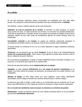 ¿Qué es un Líder?                                http://www.liderazgoymercadeo.com




El antilíder



En las dos lecciones anteriores hemos enumerado las cualidades que todo líder debe
poseer. Por oposición a ellas tendríamos aquellas otras que caracterizarían al antilíder.

No obstante, vamos a señalar algunas de las más relevantes:

Soberbio: se cree en posesión de la verdad, no escucha, no pide consejos, no acepta
otros puntos de vista, no sabe reconocer sus errores, no reconoce sus propias limitaciones.
Todo ello le puede llevar a cometer errores muy graves que pongan en peligro el futuro de la
empresa, aparte de que este modo de comportarse genera un fuerte rechazo entre los
empleados.

Incumplidor: promete y no cumple, su equipo se esfuerza esperando conseguir la
recompensa prometida y ésta no se produce. Esto le lleva a perder toda credibilidad.

El equipo pierde su confianza en él y no va a estar dispuesto a seguir realizando esfuerzos
adicionales.

Temeroso: es una persona que se siente insegura, lo que le lleva a ser extremadamente
celosa de su parcela de poder. Tiene miedo a que alguien le pueda hacer sombra y ello le
lleva a rodearse de gente mediocre.

Es una persona acomplejada, el miedo a mostrar debilidad le lleva a rechazar consejos, a no
escuchar, a no permitir que la gente de su equipo brille.

Este tipo de ejecutivo termina siendo despreciado por su equipo.

Apagado: un líder apagado difícilmente va a ser capaz de generar entusiasmo en su
equipo. Si el líder carece de energía, de optimismo, de empuje poco va a poder motivar a sus
empleados.

Rehuye el riesgo: el líder debe luchar por unos objetivos, unas metas difícilmente
alcanzables; esto le obliga a transitar por caminos desconocidos, a asumir riesgos.

La persona que evita el riesgo a toda costa es un conformista que se contenta con lo que
tiene y que difícilmente va a ser capaz de conducir la empresa a ningún destino interesante.

En un mundo tan cambiante como el actual, no moverse es sinónimo de perder.

Deshonesto: cuando el directivo carece de unos sólidos principios éticos no es de extrañar
que termine cometiendo injusticias.



                                            21
 