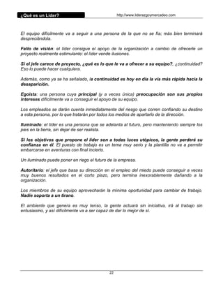 ¿Qué es un Líder?                                http://www.liderazgoymercadeo.com




El equipo difícilmente va a seguir a una persona de la que no se fía; más bien terminará
despreciándola.

Falto de visión: el líder consigue el apoyo de la organización a cambio de ofrecerle un
proyecto realmente estimulante: el líder vende ilusiones.

Si el jefe carece de proyecto, ¿qué es lo que le va a ofrecer a su equipo?, ¿continuidad?
Eso lo puede hacer cualquiera.

Además, como ya se ha señalado, la continuidad es hoy en día la vía más rápida hacia la
desaparición.

Egoísta: una persona cuya principal (y a veces única) preocupación son sus propios
intereses difícilmente va a conseguir el apoyo de su equipo.

Los empleados se darán cuenta inmediatamente del riesgo que corren confiando su destino
a esta persona, por lo que tratarán por todos los medios de apartarlo de la dirección.

Iluminado: el líder es una persona que se adelanta al futuro, pero manteniendo siempre los
pies en la tierra, sin dejar de ser realista.

Si los objetivos que propone el líder son a todas luces utópicos, la gente perderá su
confianza en él. El puesto de trabajo es un tema muy serio y la plantilla no va a permitir
embarcarse en aventuras con final incierto.

Un iluminado puede poner en riego el futuro de la empresa.

Autoritario: el jefe que basa su dirección en el empleo del miedo puede conseguir a veces
muy buenos resultados en el corto plazo, pero termina inexorablemente dañando a la
organización.

Los miembros de su equipo aprovecharán la mínima oportunidad para cambiar de trabajo.
Nadie soporta a un tirano.

El ambiente que genera es muy tenso, la gente actuará sin iniciativa, irá al trabajo sin
entusiasmo, y así difícilmente va a ser capaz de dar lo mejor de sí.




                                            22
 