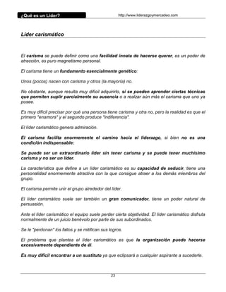 ¿Qué es un Líder?                                    http://www.liderazgoymercadeo.com




Líder carismático



El carisma se puede definir como una facilidad innata de hacerse querer, es un poder de
atracción, es puro magnetismo personal.

El carisma tiene un fundamento esencialmente genético:

Unos (pocos) nacen con carisma y otros (la mayoría) no.

No obstante, aunque resulta muy difícil adquirirlo, sí se pueden aprender ciertas técnicas
que permiten suplir parcialmente su ausencia o a realzar aún más el carisma que uno ya
posee.

Es muy difícil precisar por qué una persona tiene carisma y otra no, pero la realidad es que el
primero "enamora" y el segundo produce "indiferencia".

El líder carismático genera admiración.

El carisma facilita enormemente el camino hacia el liderazgo, si bien no es una
condición indispensable:

Se puede ser un extraordinario líder sin tener carisma y se puede tener muchísimo
carisma y no ser un líder.

La característica que define a un líder carismático es su capacidad de seducir, tiene una
personalidad enormemente atractiva con la que consigue atraer a los demás miembros del
grupo.

El carisma permite unir el grupo alrededor del líder.

El líder carismático suele ser también un gran comunicador, tiene un poder natural de
persuasión.

Ante el líder carismático el equipo suele perder cierta objetividad. El líder carismático disfruta
normalmente de un juicio benévolo por parte de sus subordinados.

Se le "perdonan" los fallos y se mitifican sus logros.

El problema que plantea el líder carismático es que la organización puede hacerse
excesivamente dependiente de él.

Es muy difícil encontrar a un sustituto ya que eclipsará a cualquier aspirante a sucederle.



                                                23
 