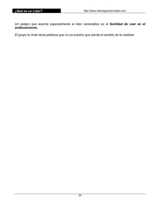 ¿Qué es un Líder?                                   http://www.liderazgoymercadeo.com




Un peligro que acecha especialmente al líder carismático es la facilidad de caer en el
endiosamiento.

El grupo le rinde tanta pleitesía que no es extraño que pierda el sentido de la realidad.




                                               24
 