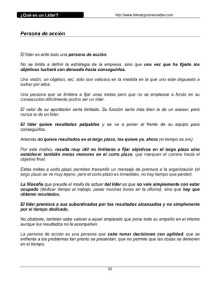 ¿Qué es un Líder?                                   http://www.liderazgoymercadeo.com




Persona de acción



El líder es ante todo una persona de acción.

No se limita a definir la estrategia de la empresa, sino que una vez que ha fijado los
objetivos luchará con denuedo hasta conseguirlos.

Una visión, un objetivo, etc. sólo son valiosos en la medida en la que uno esté dispuesto a
luchar por ellos.

Una persona que se limitara a fijar unas metas pero que no se emplease a fondo en su
consecución difícilmente podría ser un líder.

El valor de su aportación sería limitado. Su función sería más bien la de un asesor, pero
nunca la de un líder.

El líder quiere resultados palpables y se va a poner al frente de su equipo para
conseguirlos.

Además no quiere resultados en el largo plazo, los quiere ya, ahora (el tiempo es oro).

Por este motivo, resulta muy útil no limitarse a fijar objetivos en el largo plazo sino
establecer también metas menores en el corto plazo, que marquen el camino hacia el
objetivo final.

Estas metas a corto plazo permiten transmitir un mensaje de premura a la organización (el
largo plazo se ve muy lejano, pero el corto plazo es inmediato, no hay tiempo que perder).

La filosofía que preside el modo de actuar del líder es que no vale simplemente con estar
ocupado (dedicar tiempo al trabajo, pasar muchas horas en la oficina), sino que hay que
obtener resultados.

El líder premiará a sus subordinados por los resultados alcanzados y no simplemente
por el tiempo dedicado.

No obstante, también sabe valorar a aquel empleado que pone todo su empeño en el intento
aunque los resultados no le acompañen.

La persona de acción es una persona que sabe tomar decisiones con agilidad, que se
enfrenta a los problemas tan pronto se presentan, que no permite que las cosas se demoren
en el tiempo.




                                               25
 