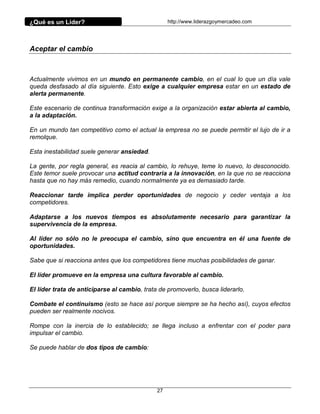 ¿Qué es un Líder?                                  http://www.liderazgoymercadeo.com




Aceptar el cambio



Actualmente vivimos en un mundo en permanente cambio, en el cual lo que un día vale
queda desfasado al día siguiente. Esto exige a cualquier empresa estar en un estado de
alerta permanente.

Este escenario de continua transformación exige a la organización estar abierta al cambio,
a la adaptación.

En un mundo tan competitivo como el actual la empresa no se puede permitir el lujo de ir a
remolque.

Esta inestabilidad suele generar ansiedad.

La gente, por regla general, es reacia al cambio, lo rehuye, teme lo nuevo, lo desconocido.
Este temor suele provocar una actitud contraria a la innovación, en la que no se reacciona
hasta que no hay más remedio, cuando normalmente ya es demasiado tarde.

Reaccionar tarde implica perder oportunidades de negocio y ceder ventaja a los
competidores.

Adaptarse a los nuevos tiempos es absolutamente necesario para garantizar la
supervivencia de la empresa.

Al líder no sólo no le preocupa el cambio, sino que encuentra en él una fuente de
oportunidades.

Sabe que si reacciona antes que los competidores tiene muchas posibilidades de ganar.

El líder promueve en la empresa una cultura favorable al cambio.

El líder trata de anticiparse al cambio, trata de promoverlo, busca liderarlo.

Combate el continuismo (esto se hace así porque siempre se ha hecho así), cuyos efectos
pueden ser realmente nocivos.

Rompe con la inercia de lo establecido; se llega incluso a enfrentar con el poder para
impulsar el cambio.

Se puede hablar de dos tipos de cambio:




                                              27
 