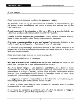 ¿Qué es un Líder?                                 http://www.liderazgoymercadeo.com




Correr riesgos



El líder es consciente de que en ocasiones hay que asumir riesgos.

Hay momentos en los que hay que tomar decisiones sin disponer de toda la información que
uno quisiera. No está absolutamente claro cual es la decisión más acertada, pero hay que
tomar una decisión.

En este escenario de incertidumbre el líder no se bloquea y toma la decisión que
estima más oportuna, sabiendo que cabe la posibilidad de no acertar.

En otras ocasiones se presentan oportunidades. A veces no están totalmente definidas,
pero si se saben aprovechar pueden ser muy beneficiosas para la empresa.

Esto obliga en ocasiones al líder a tener que "apostar"; aunque estas decisiones se han
analizado todo lo que se ha podido no dejan de conllevar un elevado riesgo.

Son decisiones que pueden exigir inversiones cuantiosas. El líder trata de anticiparse a los
competidores: si acierta la empresa puede obtener importantes ganancias, si se equivoca
serán recursos desperdiciados.

El líder asume este riesgo, sabiendo que puede ganar o perder.

Lo fundamental en situaciones de este tipo es:

Demostrar a la organización que el líder es una persona de coraje que no se esconde
ante el riego y que sabe dar un paso adelante cuando es necesario.

Cuando se corren riesgos no son decisiones caprichosas, no se basan en meras
corazonadas del líder, sino que son decisiones estudiadas, consultadas con su equipo
(especialmente si el riesgo es elevado) y que se toman porque no tomar ninguna decisión
implicaría correr un riesgo todavía mayor (perder oportunidades, quedar por detrás de los
competidores, ceder mercados, quedarse obsoletos, etc.).

Los riesgos que se corren son asumibles: si la decisión resulta equivocada la empresa
resultará perjudicada, pero podrá superarlo, no va a sucumbir.

Lo que no se pueden tomar (salvo en casos extremos) son decisiones a cara o cruz (o la
empresa duplica su valor o quiebra).

En un mundo tan competitivo y cambiante como el actual, no aceptar el riesgo es
condenarse al fracaso, ya que otros competidores si lo harán.



                                             29
 