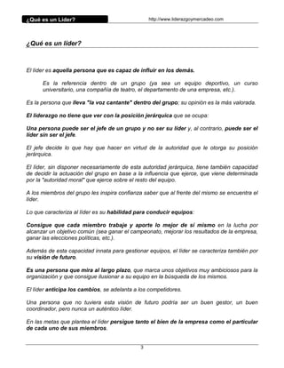 ¿Qué es un Líder?                                http://www.liderazgoymercadeo.com




¿Qué es un líder?



El líder es aquella persona que es capaz de influir en los demás.

      Es la referencia dentro de un grupo (ya sea un equipo deportivo, un curso
      universitario, una compañía de teatro, el departamento de una empresa, etc.).

Es la persona que lleva "la voz cantante" dentro del grupo; su opinión es la más valorada.

El liderazgo no tiene que ver con la posición jerárquica que se ocupa:

Una persona puede ser el jefe de un grupo y no ser su líder y, al contrario, puede ser el
líder sin ser el jefe.

El jefe decide lo que hay que hacer en virtud de la autoridad que le otorga su posición
jerárquica.

El líder, sin disponer necesariamente de esta autoridad jerárquica, tiene también capacidad
de decidir la actuación del grupo en base a la influencia que ejerce, que viene determinada
por la "autoridad moral" que ejerce sobre el resto del equipo.

A los miembros del grupo les inspira confianza saber que al frente del mismo se encuentra el
líder.

Lo que caracteriza al líder es su habilidad para conducir equipos:

Consigue que cada miembro trabaje y aporte lo mejor de sí mismo en la lucha por
alcanzar un objetivo común (sea ganar el campeonato, mejorar los resultados de la empresa,
ganar las elecciones políticas, etc.).

Además de esta capacidad innata para gestionar equipos, el líder se caracteriza también por
su visión de futuro.

Es una persona que mira al largo plazo, que marca unos objetivos muy ambiciosos para la
organización y que consigue ilusionar a su equipo en la búsqueda de los mismos.

El líder anticipa los cambios, se adelanta a los competidores.

Una persona que no tuviera esta visión de futuro podría ser un buen gestor, un buen
coordinador, pero nunca un auténtico líder.

En las metas que plantea el líder persigue tanto el bien de la empresa como el particular
de cada uno de sus miembros.


                                             3
 