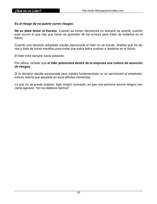 ¿Qué es un Líder?                                http://www.liderazgoymercadeo.com




Es el riesgo de no querer correr riesgos.

No se debe temer al fracaso. Cuando se toman decisiones no siempre se acierta; cuando
esto ocurre lo que hay que hacer es aprender de los errores para tratar de evitarlos en el
futuro.

Cuando una decisión adoptada resulta equivocada el líder no se hunde. Analiza qué ha ido
mal y trata de tomar medidas para evitar que estos fallos vuelvan a repetirse en el futuro.

El líder mira siempre hacia adelante.

Por último, señalar que el líder potenciará dentro de la empresa una cultura de asunción
de riesgos.

Si la decisión resulta equivocada pero estaba fundamentada no se sancionará al empleado,
incluso habría que apoyarle en esos difíciles momentos.

Lo que no se puede aceptar, bajo ningún concepto, es que una persona asuma riesgos con
cierta ligereza, "sin los deberes hechos"




                                            30
 