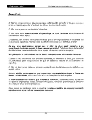 ¿Qué es un Líder?                                    http://www.liderazgoymercadeo.com




Aprendizaje



El líder es una persona que se preocupa por su formación, por estar al día, por conocer a
fondo su negocio, por estar al tanto de las últimas técnicas de dirección.

El líder es una persona con inquietud intelectual.

El líder debe estar abierto también al aprendizaje de otras personas, especialmente de
los miembros de su equipo.

La soberbia, tan habitual en muchos directivos que se creen poseedores de la verdad, tan
sólo conduce a posturas intransigentes, a actitudes inflexibles y, en definitiva, al error.

Es una gran equivocación pensar que el líder no debe pedir consejos a un
subordinado temiendo que ello le lleve a perder autoridad. Todo lo contrario, la humildad
del líder le hace crecer ante los ojos de su equipo y le ayuda a ganarse su apoyo.

No aprovechar el conocimiento de los demás trabajadores es un auténtico derroche.

Cuando el líder se enfrenta a un problema comienza por informarse a fondo, por conocerlo
en profundidad (con independencia de que en ocasiones recurra al asesoramiento de
expertos).

El líder no dará nunca nada por sentado; analizará todo, hasta los pequeños detalles, con
sentido crítico.

Además, el líder es una persona que se preocupa muy especialmente por la formación
de sus colaboradores, así como por la de todos los empleados de la empresa.

El líder favorecerá una cultura que fomente la formación, facilitando aquella ayuda que
sea posible: organizando cursos, concediendo ayudas, valorando (premiando) la formación
del empleado en su avance profesional.

En un mundo tan cambiante como el actual, la ventaja competitiva de una empresa reside
principalmente en la valía de sus equipos humanos




                                               31
 