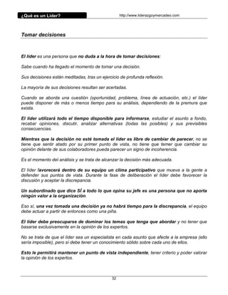¿Qué es un Líder?                                 http://www.liderazgoymercadeo.com




Tomar decisiones



El líder es una persona que no duda a la hora de tomar decisiones:

Sabe cuando ha llegado el momento de tomar una decisión.

Sus decisiones están meditadas, tras un ejercicio de profunda reflexión.

La mayoría de sus decisiones resultan ser acertadas.

Cuando se aborda una cuestión (oportunidad, problema, línea de actuación, etc.) el líder
puede disponer de más o menos tiempo para su análisis, dependiendo de la premura que
exista.

El líder utilizará todo el tiempo disponible para informarse, estudiar el asunto a fondo,
recabar opiniones, discutir, analizar alternativas (todas las posibles) y sus previsibles
consecuencias.

Mientras que la decisión no esté tomada el líder es libre de cambiar de parecer, no se
tiene que sentir atado por su primer punto de vista, no tiene que temer que cambiar su
opinión delante de sus colaboradores pueda parecer un signo de incoherencia.

Es el momento del análisis y se trata de alcanzar la decisión más adecuada.

El líder favorecerá dentro de su equipo un clima participativo que mueva a la gente a
defender sus puntos de vista. Durante la fase de deliberación el líder debe favorecer la
discusión y aceptar la discrepancia.

Un subordinado que dice SÍ a todo lo que opina su jefe es una persona que no aporta
ningún valor a la organización.

Eso sí, una vez tomada una decisión ya no habrá tiempo para la discrepancia, el equipo
debe actuar a partir de entonces como una piña.

El líder debe preocuparse de dominar los temas que tenga que abordar y no tener que
basarse exclusivamente en la opinión de los expertos.

No se trata de que el líder sea un especialista en cada asunto que afecte a la empresa (ello
sería imposible), pero sí debe tener un conocimiento sólido sobre cada uno de ellos.

Esto le permitirá mantener un punto de vista independiente, tener criterio y poder valorar
la opinión de los expertos.



                                             32
 