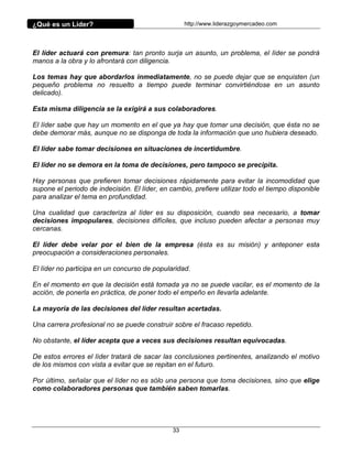 ¿Qué es un Líder?                                   http://www.liderazgoymercadeo.com




El líder actuará con premura: tan pronto surja un asunto, un problema, el líder se pondrá
manos a la obra y lo afrontará con diligencia.

Los temas hay que abordarlos inmediatamente, no se puede dejar que se enquisten (un
pequeño problema no resuelto a tiempo puede terminar convirtiéndose en un asunto
delicado).

Esta misma diligencia se la exigirá a sus colaboradores.

El líder sabe que hay un momento en el que ya hay que tomar una decisión, que ésta no se
debe demorar más, aunque no se disponga de toda la información que uno hubiera deseado.

El líder sabe tomar decisiones en situaciones de incertidumbre.

El líder no se demora en la toma de decisiones, pero tampoco se precipita.

Hay personas que prefieren tomar decisiones rápidamente para evitar la incomodidad que
supone el periodo de indecisión. El líder, en cambio, prefiere utilizar todo el tiempo disponible
para analizar el tema en profundidad.

Una cualidad que caracteriza al líder es su disposición, cuando sea necesario, a tomar
decisiones impopulares, decisiones difíciles, que incluso pueden afectar a personas muy
cercanas.

El líder debe velar por el bien de la empresa (ésta es su misión) y anteponer esta
preocupación a consideraciones personales.

El líder no participa en un concurso de popularidad.

En el momento en que la decisión está tomada ya no se puede vacilar, es el momento de la
acción, de ponerla en práctica, de poner todo el empeño en llevarla adelante.

La mayoría de las decisiones del líder resultan acertadas.

Una carrera profesional no se puede construir sobre el fracaso repetido.

No obstante, el líder acepta que a veces sus decisiones resultan equivocadas.

De estos errores el líder tratará de sacar las conclusiones pertinentes, analizando el motivo
de los mismos con vista a evitar que se repitan en el futuro.

Por último, señalar que el líder no es sólo una persona que toma decisiones, sino que elige
como colaboradores personas que también saben tomarlas.




                                               33
 