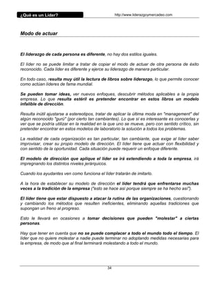 ¿Qué es un Líder?                                  http://www.liderazgoymercadeo.com




Modo de actuar



El liderazgo de cada persona es diferente, no hay dos estilos iguales.

El líder no se puede limitar a tratar de copiar el modo de actuar de otra persona de éxito
reconocido. Cada líder es diferente y ejerce su liderazgo de manera particular.

En todo caso, resulta muy útil la lectura de libros sobre liderazgo, lo que permite conocer
como actúan líderes de fama mundial.

Se pueden tomar ideas, ver nuevos enfoques, descubrir métodos aplicables a la propia
empresa. Lo que resulta estéril es pretender encontrar en estos libros un modelo
infalible de dirección.

Resulta inútil ajustarse a estereotipos, tratar de aplicar la última moda en "management" del
algún reconocido "gurú" (por cierto tan cambiantes). Lo que sí es interesante es conocerlas y
ver que se podría utilizar en la realidad en la que uno se mueve, pero con sentido crítico, sin
pretender encontrar en estos modelos de laboratorio la solución a todos los problemas.

La realidad de cada organización es tan particular, tan cambiante, que exige al líder saber
improvisar, crear su propio modelo de dirección. El líder tiene que actuar con flexibilidad y
con sentido de la oportunidad. Cada situación puede requerir un enfoque diferente.

El modelo de dirección que aplique el líder se irá extendiendo a toda la empresa, irá
impregnando los distintos niveles jerárquicos.

Cuando los ayudantes ven como funciona el líder tratarán de imitarlo.

A la hora de establecer su modelo de dirección el líder tendrá que enfrentarse muchas
veces a la tradición de la empresa ("esto se hace así porque siempre se ha hecho así").

El líder tiene que estar dispuesto a atacar la rutina de las organizaciones, cuestionando
y cambiando los métodos que resulten ineficientes, eliminando aquellas tradiciones que
supongan un freno al progreso.

Esto le llevará en ocasiones a tomar decisiones que pueden "molestar" a ciertas
personas.

Hay que tener en cuenta que no se puede complacer a todo el mundo todo el tiempo. El
líder que no quiere molestar a nadie puede terminar no adoptando medidas necesarias para
la empresa, de modo que al final terminará molestando a todo el mundo.




                                              34
 