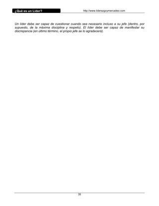 ¿Qué es un Líder?                               http://www.liderazgoymercadeo.com




Un líder debe ser capaz de cuestionar cuando sea necesario incluso a su jefe (dentro, por
supuesto, de la máxima disciplina y respeto). El líder debe ser capaz de manifestar su
discrepancia (en último término, el propio jefe se lo agradecerá).




                                           35
 