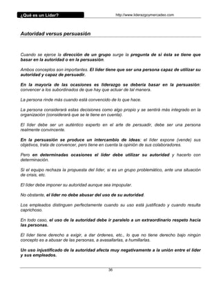 ¿Qué es un Líder?                                http://www.liderazgoymercadeo.com




Autoridad versus persuasión



Cuando se ejerce la dirección de un grupo surge la pregunta de si ésta se tiene que
basar en la autoridad o en la persuasión.

Ambos conceptos son importantes. El líder tiene que ser una persona capaz de utilizar su
autoridad y capaz de persuadir.

En la mayoría de las ocasiones es liderazgo se debería basar en la persuasión:
convencer a los subordinados de que hay que actuar de tal manera.

La persona rinde más cuando está convencido de lo que hace.

La persona considerará estas decisiones como algo propio y se sentirá más integrado en la
organización (considerará que se le tiene en cuenta).

El líder debe ser un auténtico experto en el arte de persuadir, debe ser una persona
realmente convincente.

En la persuasión se produce un intercambio de ideas: el líder expone (vende) sus
objetivos, trata de convencer, pero tiene en cuenta la opinión de sus colaboradores.

Pero en determinadas ocasiones el líder debe utilizar su autoridad y hacerlo con
determinación.

Si el equipo rechaza la propuesta del líder, si es un grupo problemático, ante una situación
de crisis, etc.

El líder debe imponer su autoridad aunque sea impopular.

No obstante, el líder no debe abusar del uso de su autoridad.

Los empleados distinguen perfectamente cuando su uso está justificado y cuando resulta
caprichoso.

En todo caso, el uso de la autoridad debe ir paralelo a un extraordinario respeto hacia
las personas.

El líder tiene derecho a exigir, a dar órdenes, etc., lo que no tiene derecho bajo ningún
concepto es a abusar de las personas, a avasallarlas, a humillarlas.

Un uso injustificado de la autoridad afecta muy negativamente a la unión entre el líder
y sus empleados.


                                            36
 