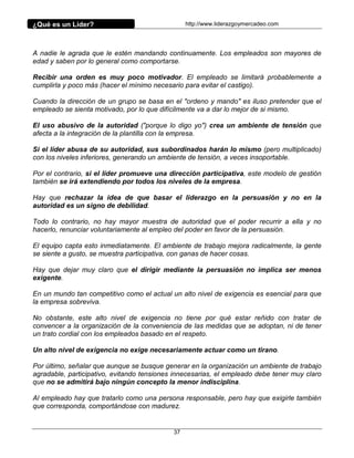 ¿Qué es un Líder?                                http://www.liderazgoymercadeo.com




A nadie le agrada que le estén mandando continuamente. Los empleados son mayores de
edad y saben por lo general como comportarse.

Recibir una orden es muy poco motivador. El empleado se limitará probablemente a
cumplirla y poco más (hacer el mínimo necesario para evitar el castigo).

Cuando la dirección de un grupo se basa en el "ordeno y mando" es iluso pretender que el
empleado se sienta motivado, por lo que difícilmente va a dar lo mejor de si mismo.

El uso abusivo de la autoridad ("porque lo digo yo") crea un ambiente de tensión que
afecta a la integración de la plantilla con la empresa.

Si el líder abusa de su autoridad, sus subordinados harán lo mismo (pero multiplicado)
con los niveles inferiores, generando un ambiente de tensión, a veces insoportable.

Por el contrario, si el líder promueve una dirección participativa, este modelo de gestión
también se irá extendiendo por todos los niveles de la empresa.

Hay que rechazar la idea de que basar el liderazgo en la persuasión y no en la
autoridad es un signo de debilidad.

Todo lo contrario, no hay mayor muestra de autoridad que el poder recurrir a ella y no
hacerlo, renunciar voluntariamente al empleo del poder en favor de la persuasión.

El equipo capta esto inmediatamente. El ambiente de trabajo mejora radicalmente, la gente
se siente a gusto, se muestra participativa, con ganas de hacer cosas.

Hay que dejar muy claro que el dirigir mediante la persuasión no implica ser menos
exigente.

En un mundo tan competitivo como el actual un alto nivel de exigencia es esencial para que
la empresa sobreviva.

No obstante, este alto nivel de exigencia no tiene por qué estar reñido con tratar de
convencer a la organización de la conveniencia de las medidas que se adoptan, ni de tener
un trato cordial con los empleados basado en el respeto.

Un alto nivel de exigencia no exige necesariamente actuar como un tirano.

Por último, señalar que aunque se busque generar en la organización un ambiente de trabajo
agradable, participativo, evitando tensiones innecesarias, el empleado debe tener muy claro
que no se admitirá bajo ningún concepto la menor indisciplina.

Al empleado hay que tratarlo como una persona responsable, pero hay que exigirle también
que corresponda, comportándose con madurez.


                                            37
 
