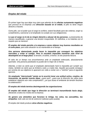 ¿Qué es un Líder?                                 http://www.liderazgoymercadeo.com




Empleo del miedo



En primer lugar hay que dejar muy claro que además de los efectos sumamente negativos
que provoca en la empresa una dirección basada en el miedo, el jefe no tiene ningún
derecho a hacerlo.

Como jefe, con el poder que el cargo le confiere, estará facultado para dar ordenes, exigir su
cumplimiento y sancionar si el empleado no cumple con sus obligaciones.

Lo que el cargo no le da es ningún derecho a abusar de las personas, a presionarlas de
manera injustificada, a generar una tensión insoportable. En definitiva, a no tratarlas con el
respeto que se merecen.

El empleo del miedo permite a la empresa a veces obtener muy buenos resultados en
el corto plazo, pero esta situación no es mantenible en el tiempo.

Una persona atemorizada puede hacer lo imposible por conseguir los objetivos
marcados y evitar el castigo. Pero le resultará imposible mantener este nivel de
desempeño en el largo plazo: la tensión, el estrés, el temor, le irán pasando factura.

Al cabo de un tiempo nos encontraremos ante un empleado extenuado, absolutamente
quemado. Una persona paralizada no puede dar lo mejor de si misma.

Además, si bien es cierto que el empleado atemorizado hará lo imposible por cumplir sus
metas, también es cierto que se limitará a esto y a nada más. Aquello que pueda conseguir
por encima de sus objetivos lo aparcará con vista a contar con u "colchón" para el siguiente
ejercicio.

Un empleado "aterrorizado" jamás se le ocurrirá tener una actitud activa, creativa, de
innovación, de aportar nuevas ideas; ¿para qué?, ¿para que la dirección las utilice para
establecer objetivos aún más complicados?, ¿es que acaso el ambiente de tensión favorece
la colaboración?

El empleo del miedo termina desintegrando las organizaciones.

El empleo del miedo que haga la dirección se terminará transmitiendo hacia abajo,
afectando a todos los niveles de la empresa.

Se genera una atmósfera que favorece la intriga, los celos, las zancadillas, los
atropellos: todo vale con tal de sobrevivir (sálvese quien pueda).

El empleo del miedo produce otros efectos negativos.



                                             38
 