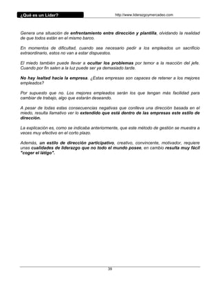 ¿Qué es un Líder?                                http://www.liderazgoymercadeo.com




Genera una situación de enfrentamiento entre dirección y plantilla, olvidando la realidad
de que todos están en el mismo barco.

En momentos de dificultad, cuando sea necesario pedir a los empleados un sacrificio
extraordinario, estos no van a estar dispuestos.

El miedo también puede llevar a ocultar los problemas por temor a la reacción del jefe.
Cuando por fin salen a la luz puede ser ya demasiado tarde.

No hay lealtad hacia la empresa. ¿Estas empresas son capaces de retener a los mejores
empleados?

Por supuesto que no. Los mejores empleados serán los que tengan más facilidad para
cambiar de trabajo, algo que estarán deseando.

A pesar de todas estas consecuencias negativas que conlleva una dirección basada en el
miedo, resulta llamativo ver lo extendido que está dentro de las empresas este estilo de
dirección.

La explicación es, como se indicaba anteriormente, que este método de gestión se muestra a
veces muy efectivo en el corto plazo.

Además, un estilo de dirección participativo, creativo, convincente, motivador, requiere
unas cualidades de liderazgo que no todo el mundo posee, en cambio resulta muy fácil
"coger el látigo".




                                            39
 