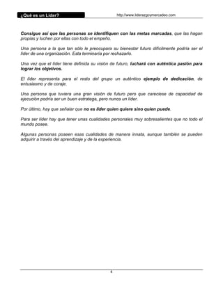 ¿Qué es un Líder?                               http://www.liderazgoymercadeo.com




Consigue así que las personas se identifiquen con las metas marcadas, que las hagan
propias y luchen por ellas con todo el empeño.

Una persona a la que tan sólo le preocupara su bienestar futuro difícilmente podría ser el
líder de una organización. Esta terminaría por rechazarlo.

Una vez que el líder tiene definida su visión de futuro, luchará con auténtica pasión para
lograr los objetivos.

El líder representa para el resto del grupo un auténtico ejemplo de dedicación, de
entusiasmo y de coraje.

Una persona que tuviera una gran visión de futuro pero que careciese de capacidad de
ejecución podría ser un buen estratega, pero nunca un líder.

Por último, hay que señalar que no es líder quien quiere sino quien puede.

Para ser líder hay que tener unas cualidades personales muy sobresalientes que no todo el
mundo posee.

Algunas personas poseen esas cualidades de manera innata, aunque también se pueden
adquirir a través del aprendizaje y de la experiencia.




                                            4
 