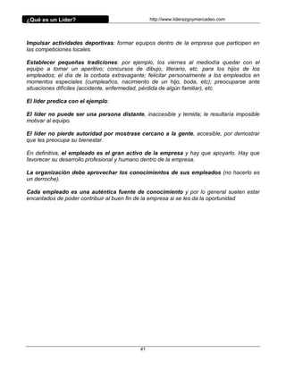 ¿Qué es un Líder?                               http://www.liderazgoymercadeo.com




Impulsar actividades deportivas: formar equipos dentro de la empresa que participen en
las competiciones locales.

Establecer pequeñas tradiciones: por ejemplo, los viernes al mediodía quedar con el
equipo a tomar un aperitivo; concursos de dibujo, literario, etc. para los hijos de los
empleados; el día de la corbata extravagante; felicitar personalmente a los empleados en
momentos especiales (cumpleaños, nacimiento de un hijo, boda, etc); preocuparse ante
situaciones difíciles (accidente, enfermedad, pérdida de algún familiar), etc.

El líder predica con el ejemplo:

El líder no puede ser una persona distante, inaccesible y temida; le resultaría imposible
motivar al equipo.

El líder no pierde autoridad por mostrase cercano a la gente, accesible, por demostrar
que les preocupa su bienestar.

En definitiva, el empleado es el gran activo de la empresa y hay que apoyarlo. Hay que
favorecer su desarrollo profesional y humano dentro de la empresa.

La organización debe aprovechar los conocimientos de sus empleados (no hacerlo es
un derroche).

Cada empleado es una auténtica fuente de conocimiento y por lo general suelen estar
encantados de poder contribuir al buen fin de la empresa si se les da la oportunidad




                                           41
 
