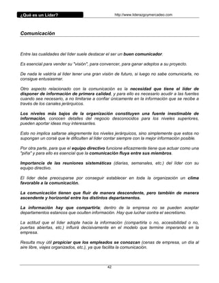 ¿Qué es un Líder?                                 http://www.liderazgoymercadeo.com




Comunicación



Entre las cualidades del líder suele destacar el ser un buen comunicador.

Es esencial para vender su "visión", para convencer, para ganar adeptos a su proyecto.

De nada le valdría al líder tener una gran visión de futuro, si luego no sabe comunicarla, no
consigue entusiasmar.

Otro aspecto relacionado con la comunicación es la necesidad que tiene el líder de
disponer de información de primera calidad, y para ello es necesario acudir a las fuentes
cuando sea necesario, a no limitarse a confiar únicamente en la información que se recibe a
través de los canales jerárquicos.

Los niveles más bajos de la organización constituyen una fuente inestimable de
información, conocen detalles del negocio desconocidos para los niveles superiores,
pueden aportar ideas muy interesantes.

Esto no implica saltarse alegremente los niveles jerárquicos, sino simplemente que estos no
supongan un corsé que le dificulten al líder contar siempre con la mejor información posible.

Por otra parte, para que el equipo directivo funcione eficazmente tiene que actuar como una
"piña" y para ello es esencial que la comunicación fluya entre sus miembros.

Importancia de las reuniones sistemáticas (diarias, semanales, etc.) del líder con su
equipo directivo.

El líder debe preocuparse por conseguir establecer en toda la organización un clima
favorable a la comunicación.

La comunicación tienen que fluir de manera descendente, pero también de manera
ascendente y horizontal entre los distintos departamentos.

La información hay que compartirla; dentro de la empresa no se pueden aceptar
departamentos estancos que oculten información. Hay que luchar contra el secretismo.

La actitud que el líder adopte hacia la información (compartirla o no, accesibilidad o no,
puertas abiertas, etc.) influirá decisivamente en el modelo que termine imperando en la
empresa.

Resulta muy útil propiciar que los empleados se conozcan (cenas de empresa, un día al
aire libre, viajes organizados, etc.), ya que facilita la comunicación.



                                             42
 