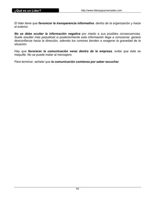 ¿Qué es un Líder?                                http://www.liderazgoymercadeo.com




El líder tiene que favorecer la transparencia informativa: dentro de la organización y hacia
el exterior.

No se debe ocultar la información negativa por miedo a sus posibles consecuencias.
Suele resultar más perjudicial si posteriormente esta información llega a conocerse: genera
desconfianza hacia la dirección, además los rumores tienden a exagerar la gravedad de la
situación.

Hay que favorecer la comunicación veraz dentro de la empresa, evitar que ésta se
maquille. No se puede matar al mensajero.

Para terminar, señalar que la comunicación comienza por saber escuchar




                                            43
 