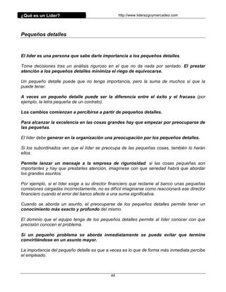 ¿Qué es un Líder?                                http://www.liderazgoymercadeo.com




Pequeños detalles



El líder es una persona que sabe darle importancia a los pequeños detalles.

Toma decisiones tras un análisis riguroso en el que no da nada por sentado. El prestar
atención a los pequeños detalles minimiza el riego de equivocarse.

Un pequeño detalle puede que no tenga importancia, pero la suma de muchos sí que la
puede tener.

A veces un pequeño detalle puede ser la diferencia entre el éxito y el fracaso (por
ejemplo, la letra pequeña de un contrato).

Los cambios comienzan a percibirse a partir de pequeños detalles.

Para alcanzar la excelencia en las cosas grandes hay que empezar por preocuparse de
las pequeñas.

El líder debe generar en la organización una preocupación por los pequeños detalles.

Si los subordinados ven que el líder se preocupa de las pequeñas cosas, también lo harán
ellos.

Permite lanzar un mensaje a la empresa de rigurosidad: si las cosas pequeñas son
importantes y hay que prestarles atención, imagínese con que seriedad habrá que abordar
los grandes asuntos.

Por ejemplo, si el líder exige a su director financiero que reclame al banco unas pequeñas
comisiones cargadas incorrectamente, no es difícil imaginarse como reaccionará ese director
financiero cuando el error del banco afecte a una suma significativa.

Cuando se aborda un asunto, el preocuparse de los pequeños detalles permite tener un
conocimiento más exacto y profundo del mismo.

El dominio que el equipo tenga de los pequeños detalles permite al líder conocer con que
precisión conocen el problema.

Si un pequeño problema se aborda inmediatamente se puede evitar que termine
convirtiéndose en un asunto mayor.

La importancia del pequeño detalle es que a veces es lo que de forma más inmediata percibe
el empleado.



                                            44
 